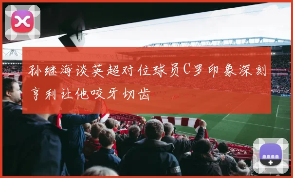 孙继海谈英超对位球员C罗印象深刻亨利让他咬牙切齿