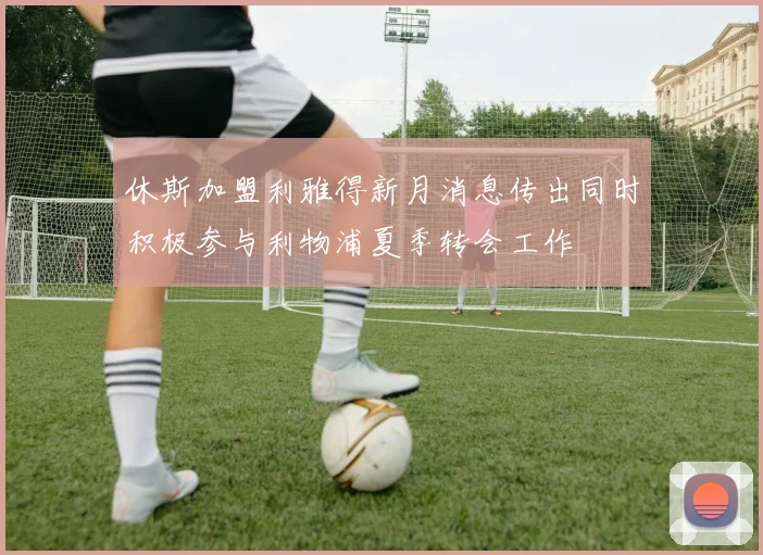 休斯加盟利雅得新月消息传出同时积极参与利物浦夏季转会工作