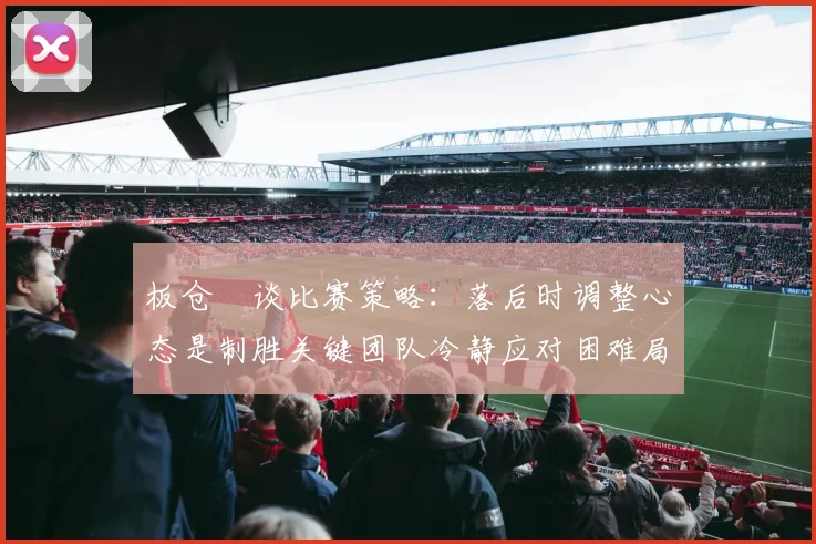 板仓滉谈比赛策略：落后时调整心态是制胜关键团队冷静应对困难局面