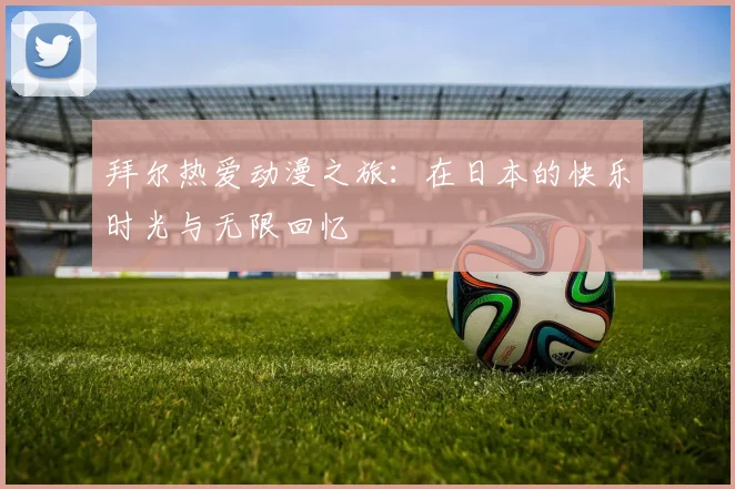 拜尔热爱动漫之旅：在日本的快乐时光与无限回忆