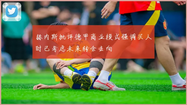 赫内斯批评德甲商业模式强调买人时已考虑未来转会去向