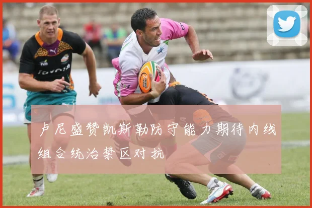 卢尼盛赞凯斯勒防守能力期待内线组合统治禁区对抗