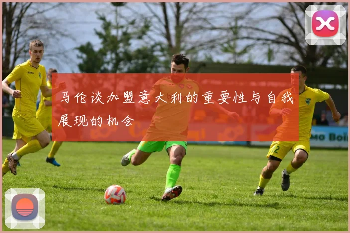 马伦谈加盟意大利的重要性与自我展现的机会