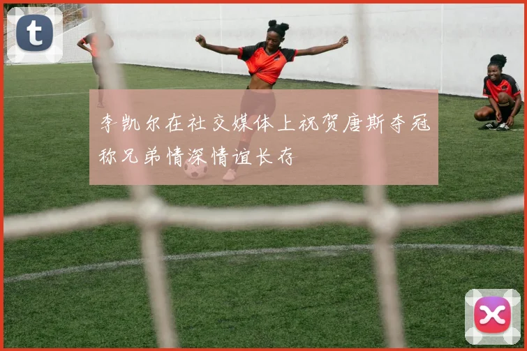 李凯尔在社交媒体上祝贺唐斯夺冠称兄弟情深情谊长存