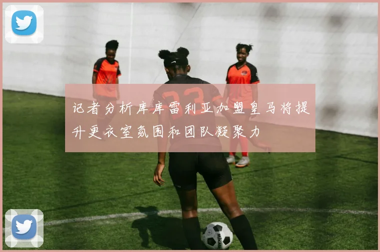 记者分析库库雷利亚加盟皇马将提升更衣室氛围和团队凝聚力