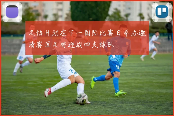 足协计划在下一国际比赛日举办邀请赛国足将迎战四支球队