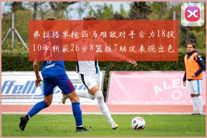 弗拉格单枪匹马难敌对手合力18投10中斩获26分8篮板7助攻表现出色