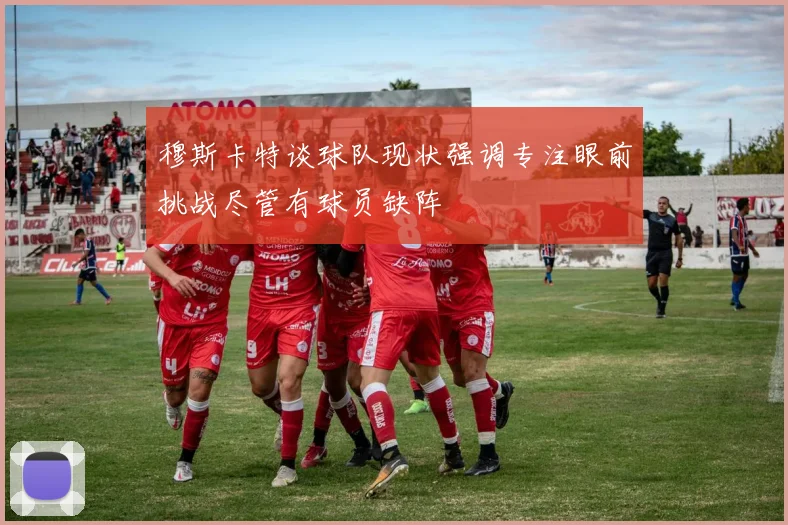 穆斯卡特谈球队现状强调专注眼前挑战尽管有球员缺阵