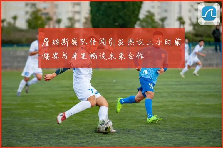 詹姆斯离队传闻引发热议三小时前播客与库里畅谈未来合作