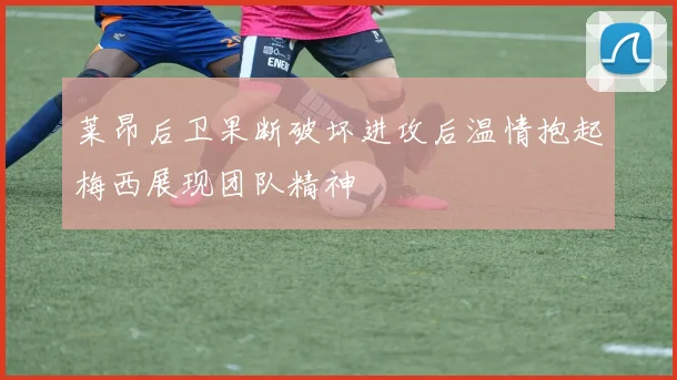 莱昂后卫果断破坏进攻后温情抱起梅西展现团队精神