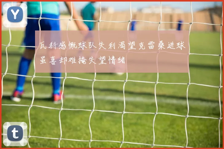 瓦科感慨球队失利渴望克雷桑进球虽喜却难掩失望情绪
