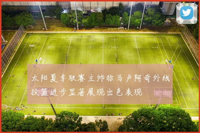 太阳夏季联赛主帅称马卢阿奇外线投篮进步显著展现出色表现