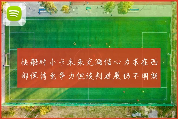 快船对小卡未来充满信心力求在西部保持竞争力但谈判进展仍不明朗