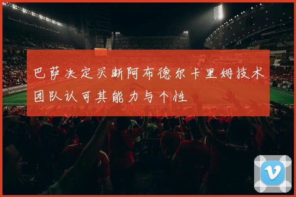 巴萨决定买断阿布德尔卡里姆技术团队认可其能力与个性