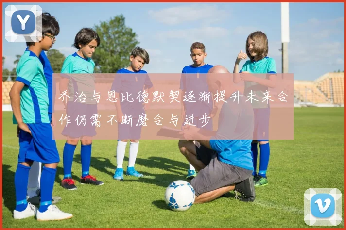 乔治与恩比德默契逐渐提升未来合作仍需不断磨合与进步