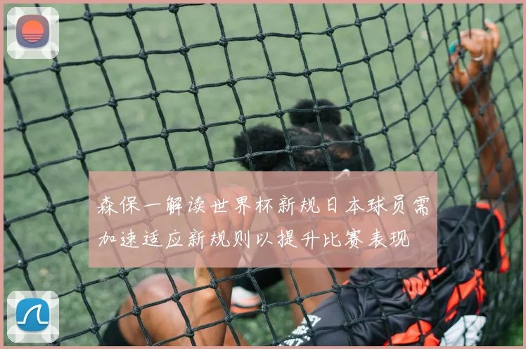 森保一解读世界杯新规日本球员需加速适应新规则以提升比赛表现