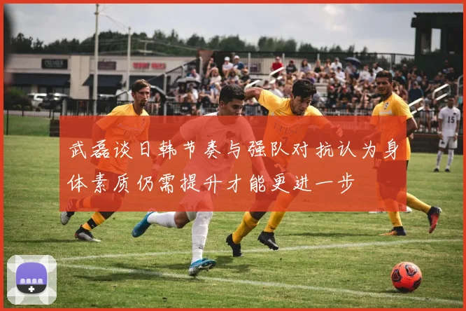 武磊谈日韩节奏与强队对抗认为身体素质仍需提升才能更进一步