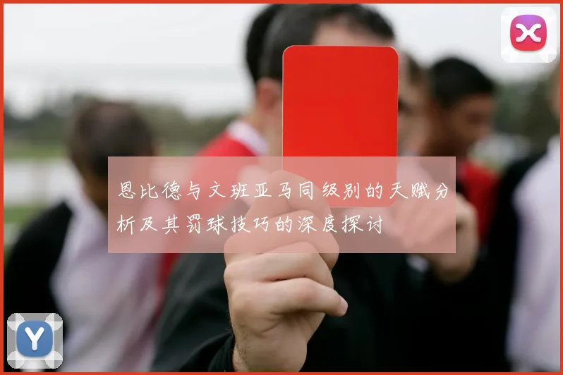 恩比德与文班亚马同级别的天赋分析及其罚球技巧的深度探讨
