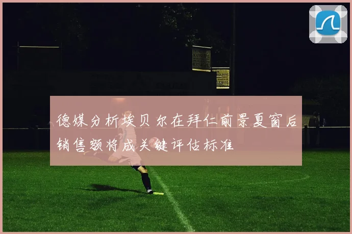 德媒分析埃贝尔在拜仁前景夏窗后销售额将成关键评估标准
