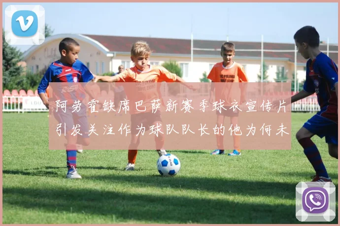阿劳霍缺席巴萨新赛季球衣宣传片引发关注作为球队队长的他为何未现身